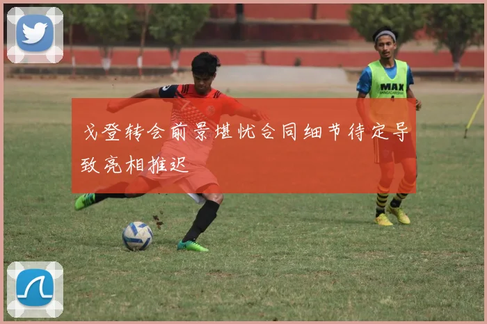 戈登转会前景堪忧合同细节待定导致亮相推迟