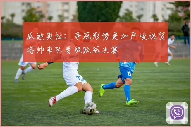 瓜迪奥拉：争冠形势更加严峻祝贺塔帅率队晋级欧冠决赛