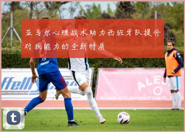 亚马尔心理战术助力西班牙队提升对抗能力的全新特质