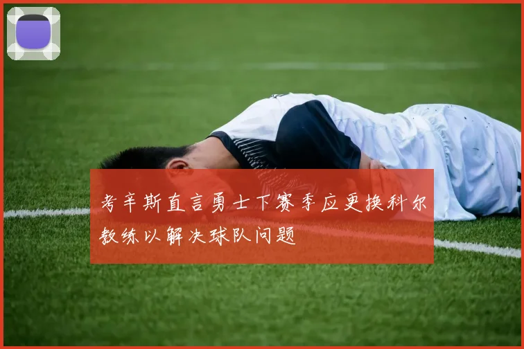 考辛斯直言勇士下赛季应更换科尔教练以解决球队问题