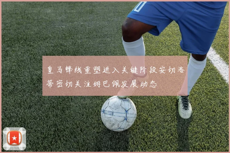 皇马锋线重塑进入关键阶段安切洛蒂密切关注姆巴佩发展动态