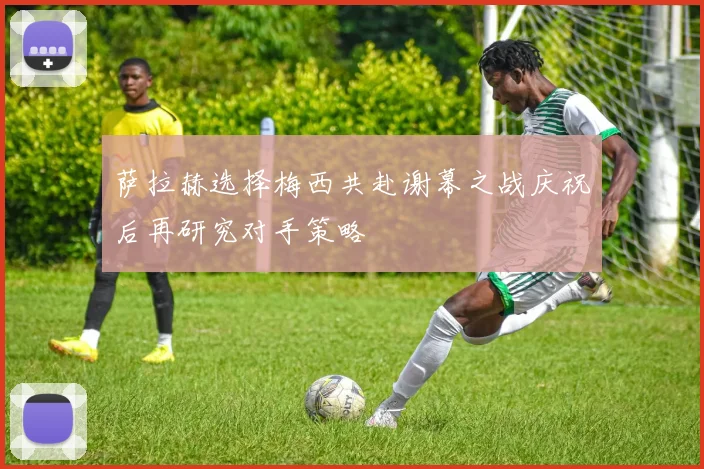 萨拉赫选择梅西共赴谢幕之战庆祝后再研究对手策略