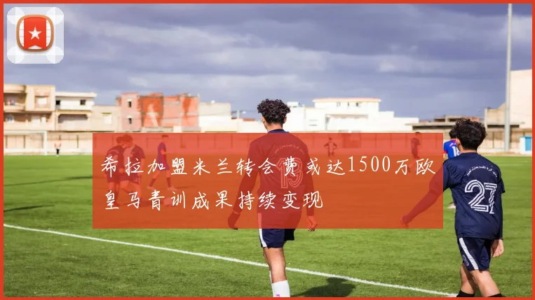 希拉加盟米兰转会费或达1500万欧皇马青训成果持续变现