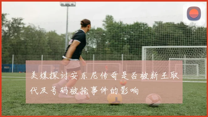 美媒探讨安东尼传奇是否被新王取代及号码被抢事件的影响