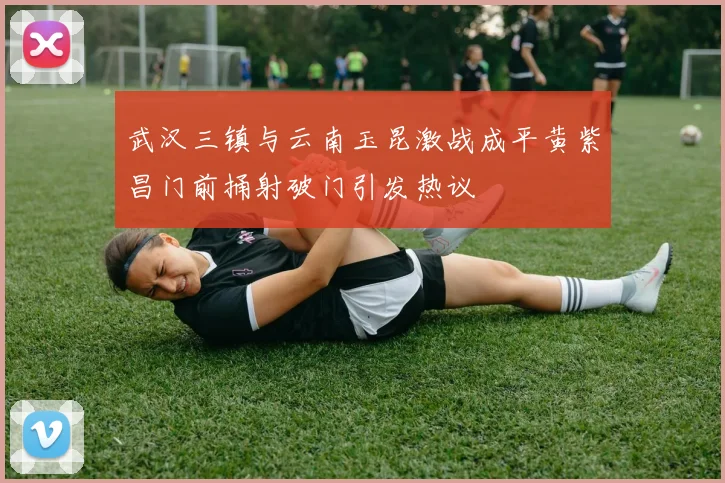 武汉三镇与云南玉昆激战成平黄紫昌门前捅射破门引发热议