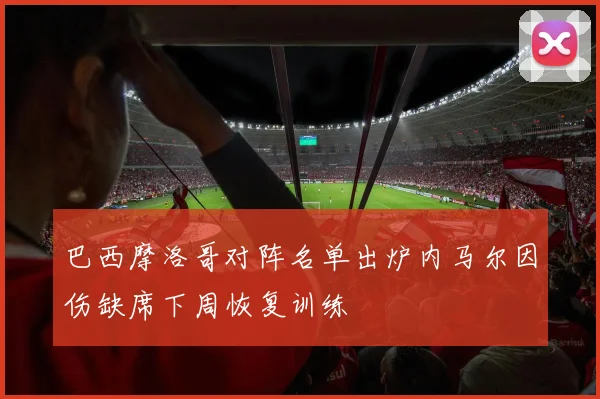 巴西摩洛哥对阵名单出炉内马尔因伤缺席下周恢复训练
