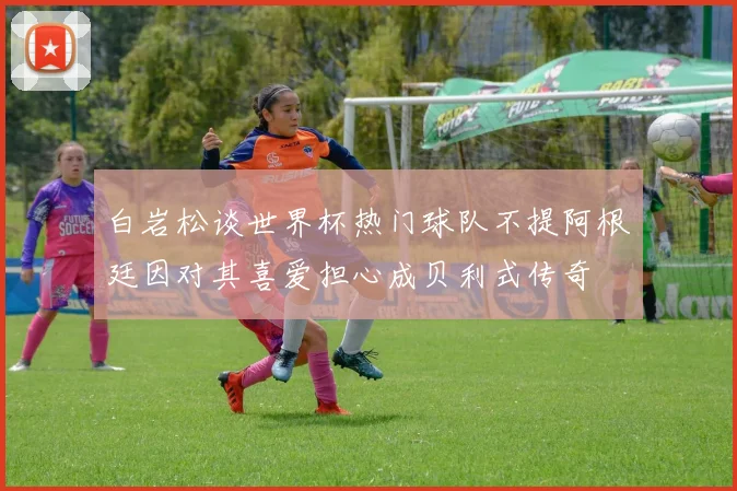 白岩松谈世界杯热门球队不提阿根廷因对其喜爱担心成贝利式传奇