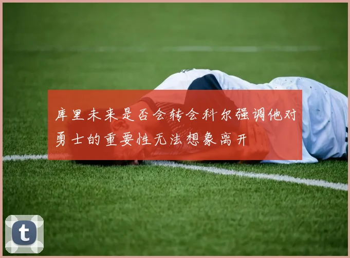 库里未来是否会转会科尔强调他对勇士的重要性无法想象离开