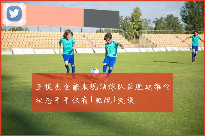 王俊杰全能表现助球队获胜赵维伦状态平平仅有1犯规1失误