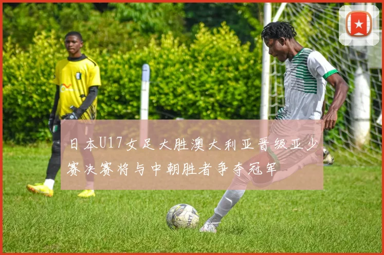 日本U17女足大胜澳大利亚晋级亚少赛决赛将与中朝胜者争夺冠军