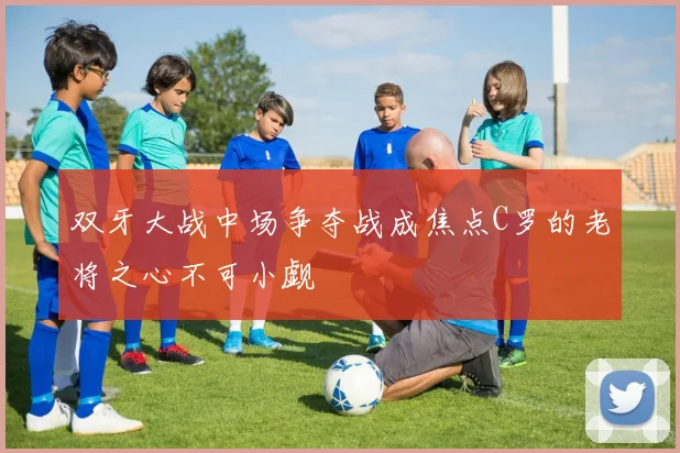 双牙大战中场争夺战成焦点C罗的老将之心不可小觑