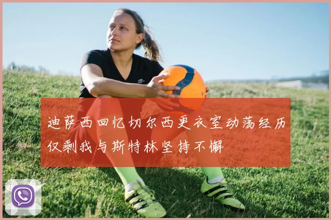 迪萨西回忆切尔西更衣室动荡经历仅剩我与斯特林坚持不懈