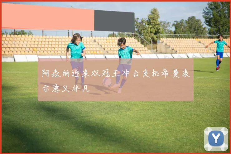 阿森纳迎来双冠王冲击良机希曼表示意义非凡