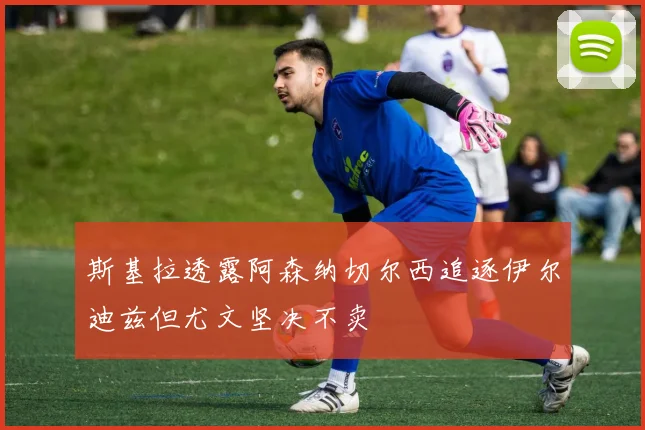 斯基拉透露阿森纳切尔西追逐伊尔迪兹但尤文坚决不卖