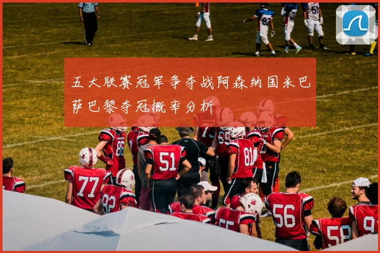 五大联赛冠军争夺战阿森纳国米巴萨巴黎夺冠概率分析