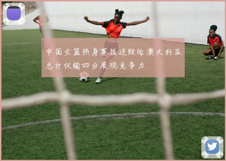 中国女篮热身赛接连败给澳大利亚总计仅输四分展现竞争力