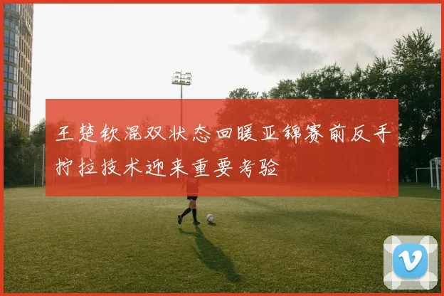 王楚钦混双状态回暖亚锦赛前反手拧拉技术迎来重要考验