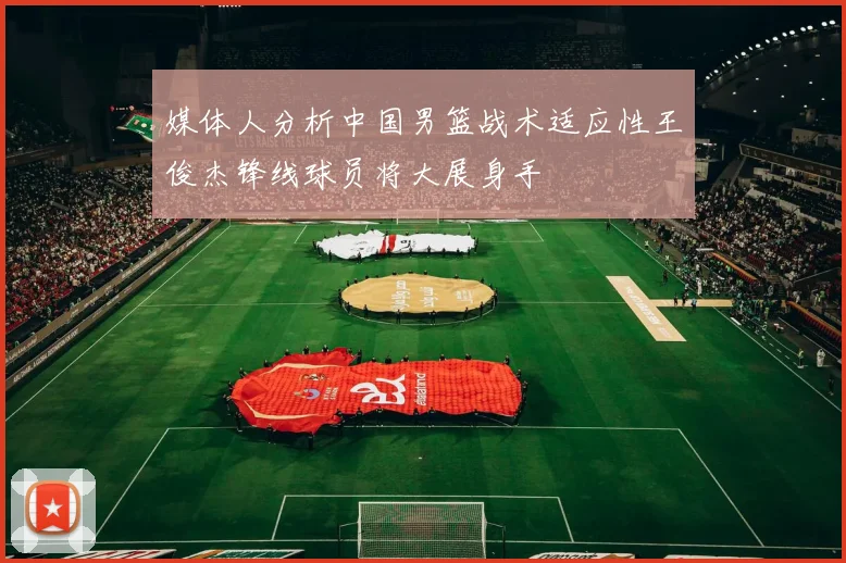媒体人分析中国男篮战术适应性王俊杰锋线球员将大展身手