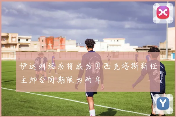 伊达利诺或将成为贝西克塔斯新任主帅合同期限为两年