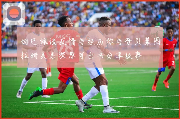 姆巴佩谈友情与经历称与登贝莱图拉姆关系深厚可出书分享故事