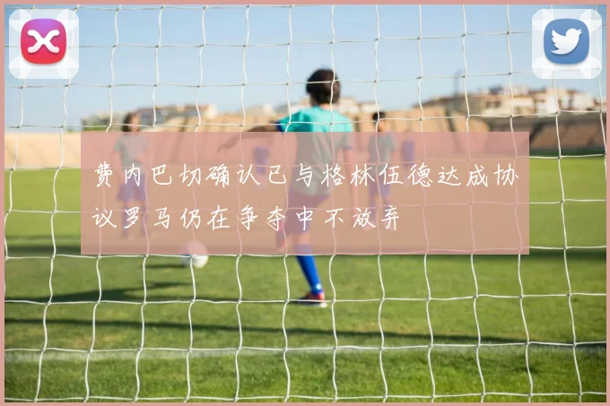 费内巴切确认已与格林伍德达成协议罗马仍在争夺中不放弃