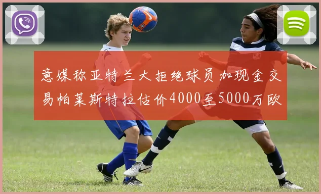 意媒称亚特兰大拒绝球员加现金交易帕莱斯特拉估价4000至5000万欧元