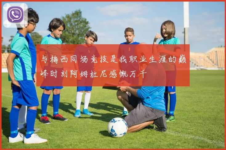 与梅西同场竞技是我职业生涯的巅峰时刻阿姆杜尼感慨万千