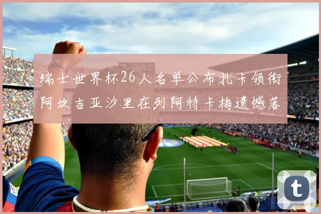 瑞士世界杯26人名单公布扎卡领衔阿坎吉亚沙里在列阿特卡梅遗憾落选