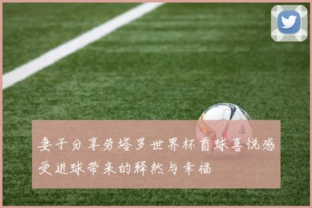 妻子分享劳塔罗世界杯首球喜悦感受进球带来的释然与幸福