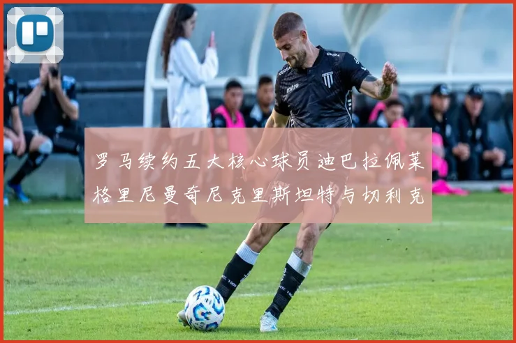 罗马续约五大核心球员迪巴拉佩莱格里尼曼奇尼克里斯坦特与切利克共创未来