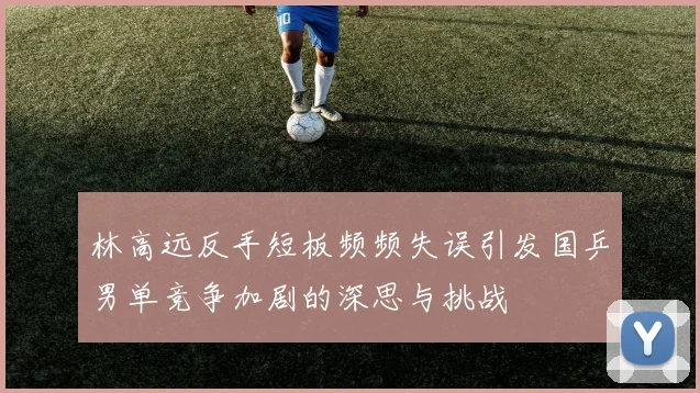 林高远反手短板频频失误引发国乒男单竞争加剧的深思与挑战