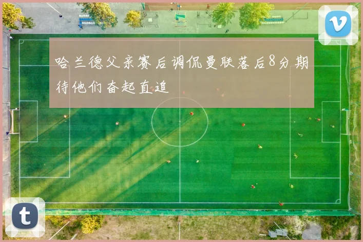 哈兰德父亲赛后调侃曼联落后8分期待他们奋起直追