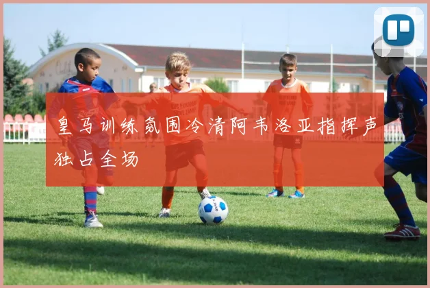 皇马训练氛围冷清阿韦洛亚指挥声独占全场