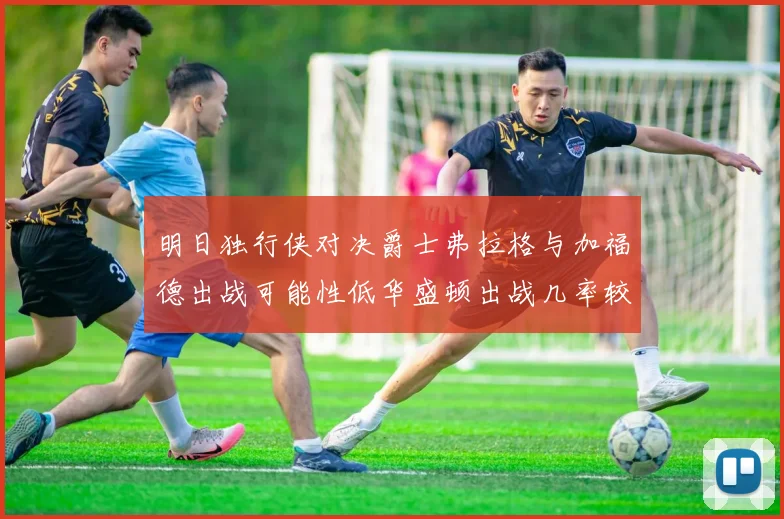 明日独行侠对决爵士弗拉格与加福德出战可能性低华盛顿出战几率较高