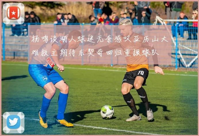杨鸣谈湖人球迷无奈感叹亚历山大难救主期待东契奇回归重振球队