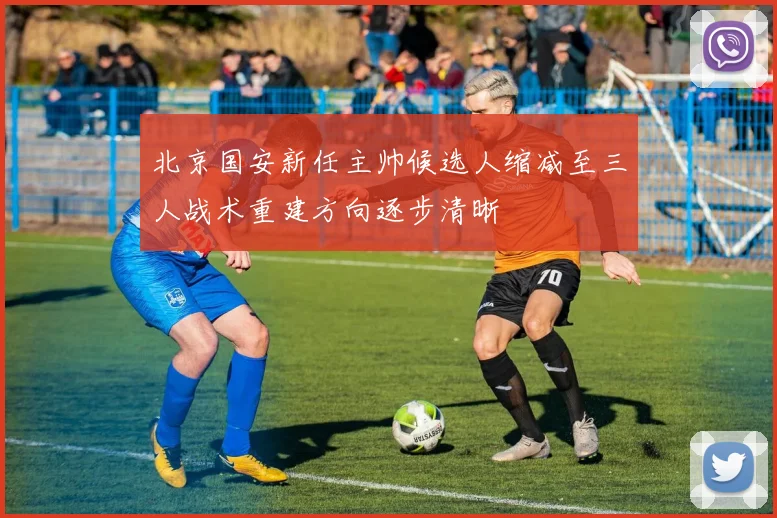 北京国安新任主帅候选人缩减至三人战术重建方向逐步清晰