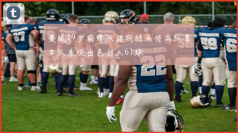 曼城19岁前锋沃赫斯特或将离队青年队表现出色打入61球