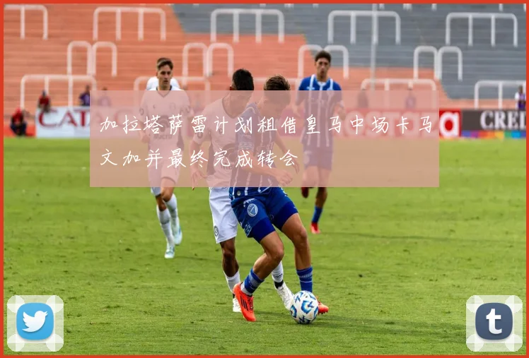 加拉塔萨雷计划租借皇马中场卡马文加并最终完成转会