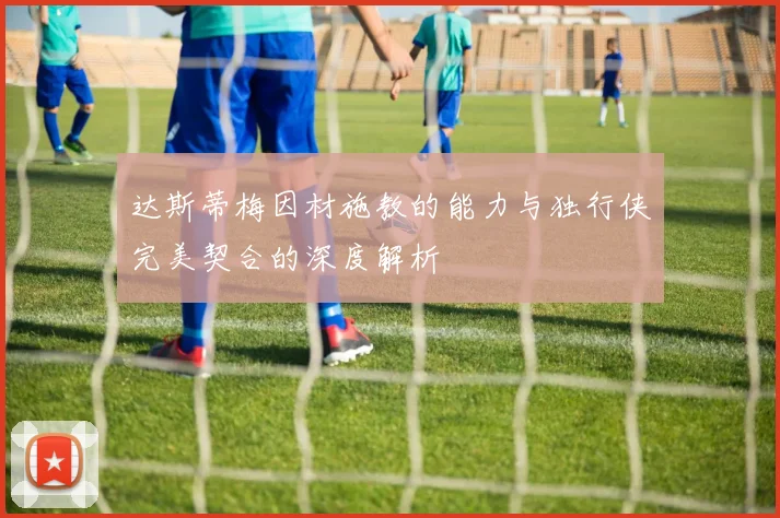 达斯蒂梅因材施教的能力与独行侠完美契合的深度解析