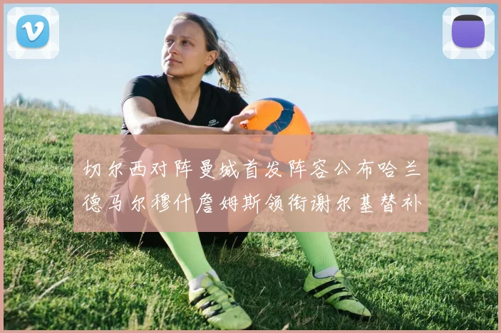 切尔西对阵曼城首发阵容公布哈兰德马尔穆什詹姆斯领衔谢尔基替补出战