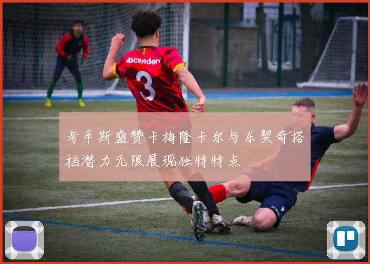 考辛斯盛赞卡梅隆卡尔与东契奇搭档潜力无限展现独特特点