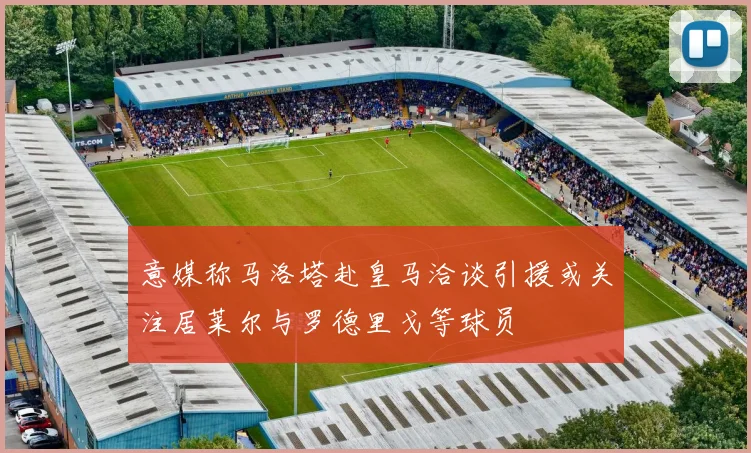 意媒称马洛塔赴皇马洽谈引援或关注居莱尔与罗德里戈等球员