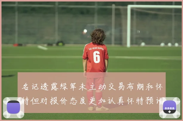 名记透露绿军未主动交易布朗和怀特但对报价态度更加认真怀特预计留队