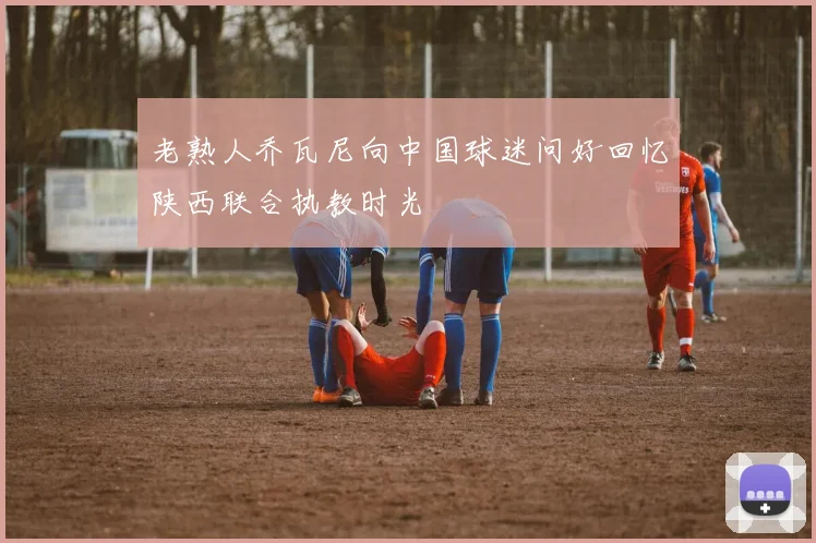 老熟人乔瓦尼向中国球迷问好回忆陕西联合执教时光