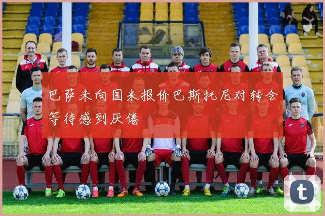 巴萨未向国米报价巴斯托尼对转会等待感到厌倦