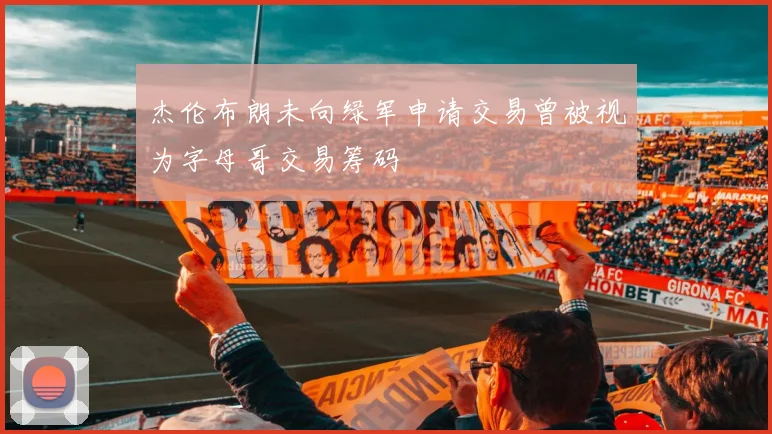 杰伦布朗未向绿军申请交易曾被视为字母哥交易筹码