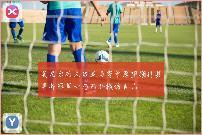 奥尼尔对文班亚马寄予厚望期待其具备冠军心态而非模仿自己