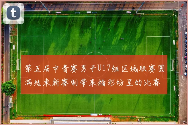 第五届中青赛男子U17组区域联赛圆满结束新赛制带来精彩纷呈的比赛体验