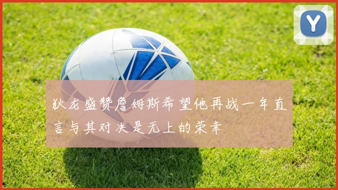 狄龙盛赞詹姆斯希望他再战一年直言与其对决是无上的荣幸