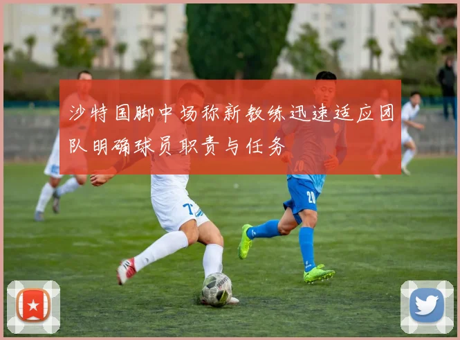 沙特国脚中场称新教练迅速适应团队明确球员职责与任务